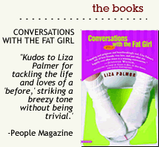 CONVERSATIONS WITH THE FAT GIRL:  "Kudos to Liza Palmer for tackling the life and loves of a 'before,' striking a breezy tone without being trivial.' - People Magazine